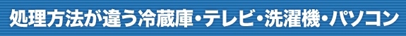 処理方法が違う冷蔵庫・テレビ・洗濯機・パソコン
